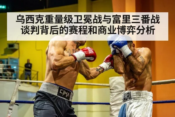 乌西克重量级卫冕战与富里三番战谈判背后的赛程和商业博弈分析