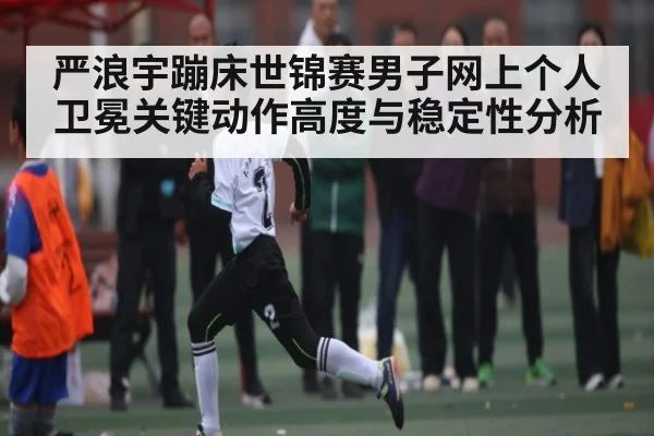 严浪宇蹦床世锦赛男子网上个人卫冕关键动作高度与稳定性分析